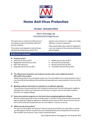 Home Anti-Virus Protection
                                     OCTOBER - DECEMBER 2012

                                       Dennis Technology Labs
                                    www.DennisTechnologyLabs.com

This report aims to compare the effectiveness of             exposure was carried out in a realistic way, closely
anti-malware products provided by well-known                 reflecting a customer’s experience.
security companies.
                                                             These results reflect what would have happened if
The products were exposed to internet threats                a user was using one of the products and visited an
that were live during the test period. This                  infected website.

EXECUTIVE SUMMARY

    Products tested
    AVG Internet Security 2013                                    McAfee Internet Security 2013
    BitDefender Internet Security 2013                            Microsoft Security Essentials
    ESET Smart Security 5                                         Norton Internet Security 2013
    Kaspersky Internet Security 2013                              Trend Micro Internet Security 2013



    The effectiveness of paid-for anti-malware security suites varies widely but all beat
    Microsoft’s free product.
    Nearly every product was compromised at least once. The most effective were compromised just once or
    not at all, while the least effective (Microsoft Security Essentials) were compromised by 41 per cent of the
    threats.

    Blocking malicious sites based on reputation is an effective approach.
    Those products that prevented users from visiting the malicious sites in the first place gained a significant
    advantage. If the malware can’t download onto the victim’s computer then the anti-malware software
    faces less of an ongoing challenge.

    Some anti-malware programs are too harsh when evaluating legitimate software
    All of the software generated at least one false positive. Trend Micro Internet Security 2013 was the least
    effective, blocking 21 legitimate applications. Kaspersky Internet Security 2013, Norton Internet Security
    2013 and Microsoft Security Essentials were the most effective in this part of the test.

    Which was the best product?
    The most accurate program was Symantec’s Norton Internet Security 2013, the only product to receive
    our AAA award in this test. Its performance was closely followed by that of Kaspersky Internet Security
    2013 and ESET Smart Security 5, both of which earned AA awards.
                                                 Simon Edwards, Dennis Technology Labs, 31st December 2012
 