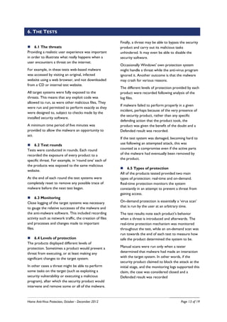 6. THE TESTS

                                                          Finally, a threat may be able to bypass the security
     6.1 The threats                                      product and carry out its malicious tasks
Providing a realistic user experience was important       unhindered. It may even be able to disable the
in order to illustrate what really happens when a         security software.
user encounters a threat on the internet.
                                                          Occasionally Windows' own protection system
For example, in these tests web-based malware             might handle a threat while the anti-virus program
was accessed by visiting an original, infected            ignored it. Another outcome is that the malware
website using a web browser, and not downloaded           may crash for various reasons.
from a CD or internal test website.
                                                          The different levels of protection provided by each
All target systems were fully exposed to the              product were recorded following analysis of the
threats. This means that any exploit code was             log files.
allowed to run, as were other malicious files, They
                                                          If malware failed to perform properly in a given
were run and permitted to perform exactly as they
                                                          incident, perhaps because of the very presence of
were designed to, subject to checks made by the
                                                          the security product, rather than any specific
installed security software.
                                                          defending action that the product took, the
A minimum time period of five minutes was                 product was given the benefit of the doubt and a
provided to allow the malware an opportunity to           Defended result was recorded.
act.
                                                          If the test system was damaged, becoming hard to
    6.2 Test rounds                                       use following an attempted attack, this was
Tests were conducted in rounds. Each round                counted as a compromise even if the active parts
recorded the exposure of every product to a               of the malware had eventually been removed by
specific threat. For example, in ‘round one’ each of      the product.
the products was exposed to the same malicious
                                                               6.5 Types of protection
website.
                                                          All of the products tested provided two main
At the end of each round the test systems were            types of protection: real-time and on-demand.
completely reset to remove any possible trace of          Real-time protection monitors the system
malware before the next test began.                       constantly in an attempt to prevent a threat from
                                                          gaining access.
       6.3 Monitoring
Close logging of the target systems was necessary         On-demand protection is essentially a ‘virus scan’
to gauge the relative successes of the malware and        that is run by the user at an arbitrary time.
the anti-malware software. This included recording        The test results note each product’s behavior
activity such as network traffic, the creation of files   when a threat is introduced and afterwards. The
and processes and changes made to important               real-time protection mechanism was monitored
files.                                                    throughout the test, while an on-demand scan was
                                                          run towards the end of each test to measure how
     6.4 Levels of protection                             safe the product determined the system to be.
The products displayed different levels of
protection. Sometimes a product would prevent a           Manual scans were run only when a tester
threat from executing, or at least making any             determined that malware had made an interaction
significant changes to the target system.                 with the target system. In other words, if the
                                                          security product claimed to block the attack at the
In other cases a threat might be able to perform          initial stage, and the monitoring logs supported this
some tasks on the target (such as exploiting a            claim, the case was considered closed and a
security vulnerability or executing a malicious           Defended result was recorded
program), after which the security product would
intervene and remove some or all of the malware.



Home Anti-Virus Protection, October - December 2012                                               Page 13 of 19
 
