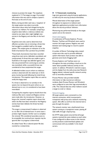 chances to protect the target. The snapshots              7.7 Automatic monitoring
explained in 7.3 Test stages on page 14 provided      Logs were generated using third-party applications,
information that was used to analyze a system’s       as well as by the security products themselves.
final state at the end of a test.
                                                      Manual observation of the target system
Before, during and after each test, a ‘snapshot’ of   throughout its exposure to malware (and
the target system was taken to provide                legitimate applications) provided more information
information about what had changed during the         about the security products’ behavior.
exposure to malware. For example, comparing a
                                                      Monitoring was performed directly on the target
snapshot taken before a malicious website was
                                                      system and on the network.
visited to one taken after might highlight new
entries in the Registry and new files on the hard     Client-side logging
disk.                                                 A combination of Process Explorer, Process
Snapshots were also used to determine how             Monitor, TcpView and Wireshark were used to
effective a product was at removing a threat that     monitor the target systems. Regshot was used
had managed to establish itself on the target         between each testing stage to record a system
system. This analysis gives an indication as to the   snapshot.
levels of protection that a product has provided.     A number of Dennis Technology Labs-created
These levels of protection have been recorded         scripts were also used to provide additional
using three main terms: defended, neutralized, and    system information. Each product was able to
compromised. A threat that was unable to gain a       generate some level of logging itself.
foothold on the target was defended against; one      Process Explorer and TcpView were run
that was prevented from continuing its activities     throughout the tests, providing a visual cue to the
was neutralized; while a successful threat was        tester about possible malicious activity on the
considered to have compromised the target.            system. In addition, Wireshark’s real-time output,
A defended incident occurs where no malicious         and the display from the web proxy (see Network
activity is observed with the naked eye or third-     logging, below), indicated specific network activity
party monitoring tools following the initial threat   such as secondary downloads.
introduction. The snapshot report files are used to   Process Monitor also provided valuable
verify this happy state.                              information to help reconstruct malicious
If a threat is observed to run actively on the        incidents. Both Process Monitor and Wireshark
system, but not beyond the point where an on-         were configured to save their logs automatically to
demand scan is run, it is considered to have been     a file. This reduced data loss when malware caused
neutralized.                                          a target to crash or reboot.

Comparing the snapshot reports should show that       Network logging
malicious files were created and Registry entries     All target systems were connected to a live
were made after the introduction. However, as         internet connection, which incorporated a
long as the ‘scanned’ snapshot report shows that      transparent web proxy and a network monitoring
either the files have been removed or the Registry    system. All traffic to and from the internet had to
entries have been deleted, the threat has been        pass through this system.
neutralized.
                                                      The network monitor was a dual-homed Linux
The target is compromised if malware is observed      system running as a transparent router, passing all
to run after the on-demand scan. In some cases a      web traffic through a Squid proxy.
product might request a further scan to complete
                                                      An HTTP replay system ensured that all target
the removal. We considered secondary scans to
                                                      systems received the same malware as each other.
be acceptable, but continual scan requests may be
                                                      It was configured to allow access to the internet
ignored after no progress is determined.
                                                      so that products could download updates and
An edited ‘hosts’ file or altered system file also    communicate with any available ‘in the cloud’
counted as a compromise.                              servers.


Home Anti-Virus Protection, October - December 2012                                           Page 16 of 19
 