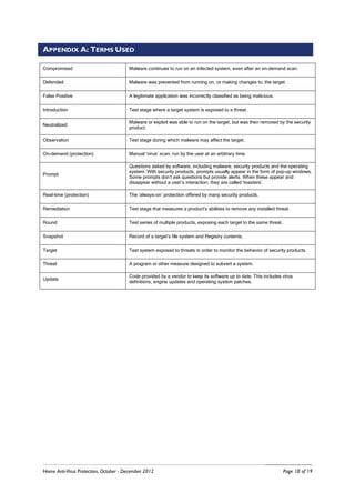 APPENDIX A: TERMS USED

Compromised                            Malware continues to run on an infected system, even after an on-demand scan.

Defended                               Malware was prevented from running on, or making changes to, the target.

False Positive                         A legitimate application was incorrectly classified as being malicious.

Introduction                           Test stage where a target system is exposed to a threat.

                                       Malware or exploit was able to run on the target, but was then removed by the security
Neutralized
                                       product.

Observation                            Test stage during which malware may affect the target.

On-demand (protection)                 Manual ‘virus’ scan, run by the user at an arbitrary time.

                                       Questions asked by software, including malware, security products and the operating
                                       system. With security products, prompts usually appear in the form of pop-up windows.
Prompt
                                       Some prompts don’t ask questions but provide alerts. When these appear and
                                       disappear without a user’s interaction, they are called ‘toasters’.

Real-time (protection)                 The ‘always-on’ protection offered by many security products.

Remediation                            Test stage that measures a product’s abilities to remove any installed threat.

Round                                  Test series of multiple products, exposing each target to the same threat.

Snapshot                               Record of a target’s file system and Registry contents.

Target                                 Test system exposed to threats in order to monitor the behavior of security products.

Threat                                 A program or other measure designed to subvert a system.

                                       Code provided by a vendor to keep its software up to date. This includes virus
Update
                                       definitions, engine updates and operating system patches.




Home Anti-Virus Protection, October - December 2012                                                                 Page 18 of 19
 