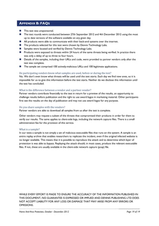 APPENDIX B: FAQS

    This test was unsponsored.
    The test rounds were conducted between 27th September 2012 and 4th December 2012 using the most
    up to date versions of the software available on any given day.
    All products were able to communicate with their back-end systems over the internet.
    The products selected for this test were chosen by Dennis Technology Labs.
    Samples were located and verified by Dennis Technology Labs.
    Products were exposed to threats within 24 hours of the same threats being verified. In practice there
    was only a delay of up to three to four hours.
    Details of the samples, including their URLs and code, were provided to partner vendors only after the
    test was complete.
    The sample set comprised 100 actively-malicious URLs and 100 legitimate applications.

Do participating vendors know what samples are used, before or during the test?
No. We don’t even know what threats will be used until the test starts. Each day we find new ones, so it is
impossible for us to give this information before the test starts. Neither do we disclose this information until
the test has concluded.

What is the difference between a vendor and a partner vendor?
Partner vendors contribute financially to the test in return for a preview of the results, an opportunity to
challenge results before publication and the right to use award logos in marketing material. Other participants
first see the results on the day of publication and may not use award logos for any purpose.

Do you share samples with the vendors?
Partner vendors are able to download all samples from us after the test is complete.
Other vendors may request a subset of the threats that compromised their products in order for them to
verify our results. The same applies to client-side logs, including the network capture files. There is a small
administration fee for the provision of this service.

What is a sample?
In our tests a sample is not simply a set of malicious executable files that runs on the system. A sample is an
entire replay archive that enables researchers to replicate the incident, even if the original infected website is
no longer available. This means that it is possible to reproduce the attack and to determine which layer of
protection is was able to bypass. Replaying the attack should, in most cases, produce the relevant executable
files. If not, these are usually available in the client-side network capture (pcap) file.




WHILE EVERY EFFORT IS MADE TO ENSURE THE ACCURACY OF THE INFORMATION PUBLISHED IN
THIS DOCUMENT, NO GUARANTEE IS EXPRESSED OR IMPLIED AND DENNIS PUBLISHING LTD DOES
NOT ACCEPT LIABILITY FOR ANY LOSS OR DAMAGE THAT MAY ARISE FROM ANY ERRORS OR
OMISSIONS.

Home Anti-Virus Protection, October - December 2012                                                    Page 19 of 19
 