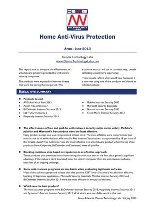 Home Anti-Virus Protection
APRIL - JUNE 2013
Dennis Technology Labs
www.DennisTechnologyLabs.com
This report aims to compare the effectiveness of
anti-malware products provided by well-known
security companies.
The products were exposed to internet threats
that were live during the test period. This
exposure was carried out in a realistic way, closely
reflecting a customer’s experience.
These results reflect what would have happened if
a user was using one of the products and visited an
infected website.
EXECUTIVE SUMMARY
Products tested
AVG Anti-Virus Free 2013
Avast! Free Antivirus 7
BitDefender Internet Security 2013
ESET Smart Security 6
Kaspersky Internet Security 2013
McAfee Internet Security 2013
Microsoft Security Essentials
Norton Internet Security 2013
Trend Micro Internet Security 2013
The effectiveness of free and paid-for anti-malware security suites varies widely. McAfee’s
paid-for and Microsoft’s free product were the least effective.
Every product except one was compromised at least once. The most effective were compromised just
once or not at all, while the least effective (McAfee Internet Security) was compromised by 18 per cent of
the threats. Avast! Free Antivirus 7 was the most effective free anti-malware product while the top three
products (from Kaspersky, BitDefender and Symantec) were all paid-for.
Blocking malicious sites based on reputation is an effective approach.
Those products that prevented users from visiting the malicious sites in the first place gained a significant
advantage. If the malware can’t download onto the victim’s computer then the anti-malware software
faces less of an ongoing challenge.
Some anti-malware programs are too harsh when evaluating legitimate software
Most of the software generated at least one false positive. ESET Smart Security 6 was the least effective,
blocking 13 legitimate applications. Microsoft Security Essentials, McAfee Internet Security 2013 and
BitDefender Internet Security 2013 were the most effective in this part of the test.
Which was the best product?
The most accurate programs were BitDefender Internet Security 2013, Kaspersky Internet Security 2013
and Symantec’s Norton Internet Security 2013, all of which won our AAA award in this test.
Simon Edwards, Dennis Technology Labs, 5th July 2013
 