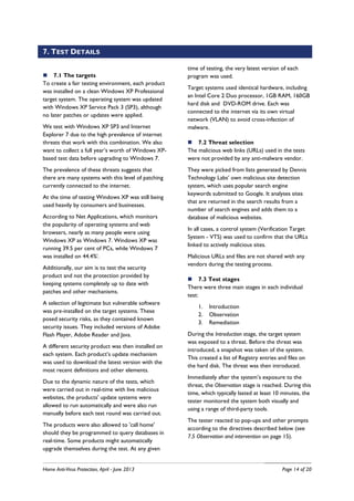 Home Anti-Virus Protection, April - June 2013 Page 14 of 20
7. TEST DETAILS
7.1 The targets
To create a fair testing environment, each product
was installed on a clean Windows XP Professional
target system. The operating system was updated
with Windows XP Service Pack 3 (SP3), although
no later patches or updates were applied.
We test with Windows XP SP3 and Internet
Explorer 7 due to the high prevalence of internet
threats that work with this combination. We also
want to collect a full year’s worth of Windows XP-
based test data before upgrading to Windows 7.
The prevalence of these threats suggests that
there are many systems with this level of patching
currently connected to the internet.
At the time of testing Windows XP was still being
used heavily by consumers and businesses.
According to Net Applications, which monitors
the popularity of operating systems and web
browsers, nearly as many people were using
Windows XP as Windows 7. Windows XP was
running 39.5 per cent of PCs, while Windows 7
was installed on 44.4%i
.
Additionally, our aim is to test the security
product and not the protection provided by
keeping systems completely up to date with
patches and other mechanisms.
A selection of legitimate but vulnerable software
was pre-installed on the target systems. These
posed security risks, as they contained known
security issues. They included versions of Adobe
Flash Player, Adobe Reader and Java.
A different security product was then installed on
each system. Each product’s update mechanism
was used to download the latest version with the
most recent definitions and other elements.
Due to the dynamic nature of the tests, which
were carried out in real-time with live malicious
websites, the products' update systems were
allowed to run automatically and were also run
manually before each test round was carried out.
The products were also allowed to 'call home'
should they be programmed to query databases in
real-time. Some products might automatically
upgrade themselves during the test. At any given
time of testing, the very latest version of each
program was used.
Target systems used identical hardware, including
an Intel Core 2 Duo processor, 1GB RAM, 160GB
hard disk and DVD-ROM drive. Each was
connected to the internet via its own virtual
network (VLAN) to avoid cross-infection of
malware.
7.2 Threat selection
The malicious web links (URLs) used in the tests
were not provided by any anti-malware vendor.
They were picked from lists generated by Dennis
Technology Labs’ own malicious site detection
system, which uses popular search engine
keywords submitted to Google. It analyses sites
that are returned in the search results from a
number of search engines and adds them to a
database of malicious websites.
In all cases, a control system (Verification Target
System - VTS) was used to confirm that the URLs
linked to actively malicious sites.
Malicious URLs and files are not shared with any
vendors during the testing process.
7.3 Test stages
There were three main stages in each individual
test:
1. Introduction
2. Observation
3. Remediation
During the Introduction stage, the target system
was exposed to a threat. Before the threat was
introduced, a snapshot was taken of the system.
This created a list of Registry entries and files on
the hard disk. The threat was then introduced.
Immediately after the system’s exposure to the
threat, the Observation stage is reached. During this
time, which typically lasted at least 10 minutes, the
tester monitored the system both visually and
using a range of third-party tools.
The tester reacted to pop-ups and other prompts
according to the directives described below (see
7.5 Observation and intervention on page 15).
 
