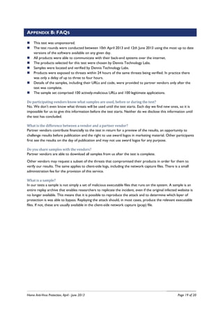 Home Anti-Virus Protection, April - June 2013 Page 19 of 20
APPENDIX B: FAQS
This test was unsponsored.
The test rounds were conducted between 10th April 2013 and 12th June 2013 using the most up to date
versions of the software available on any given day.
All products were able to communicate with their back-end systems over the internet.
The products selected for this test were chosen by Dennis Technology Labs.
Samples were located and verified by Dennis Technology Labs.
Products were exposed to threats within 24 hours of the same threats being verified. In practice there
was only a delay of up to three to four hours.
Details of the samples, including their URLs and code, were provided to partner vendors only after the
test was complete.
The sample set comprised 100 actively-malicious URLs and 100 legitimate applications.
Do participating vendors know what samples are used, before or during the test?
No. We don’t even know what threats will be used until the test starts. Each day we find new ones, so it is
impossible for us to give this information before the test starts. Neither do we disclose this information until
the test has concluded.
What is the difference between a vendor and a partner vendor?
Partner vendors contribute financially to the test in return for a preview of the results, an opportunity to
challenge results before publication and the right to use award logos in marketing material. Other participants
first see the results on the day of publication and may not use award logos for any purpose.
Do you share samples with the vendors?
Partner vendors are able to download all samples from us after the test is complete.
Other vendors may request a subset of the threats that compromised their products in order for them to
verify our results. The same applies to client-side logs, including the network capture files. There is a small
administration fee for the provision of this service.
What is a sample?
In our tests a sample is not simply a set of malicious executable files that runs on the system. A sample is an
entire replay archive that enables researchers to replicate the incident, even if the original infected website is
no longer available. This means that it is possible to reproduce the attack and to determine which layer of
protection is was able to bypass. Replaying the attack should, in most cases, produce the relevant executable
files. If not, these are usually available in the client-side network capture (pcap) file.
 