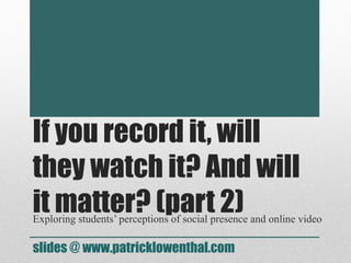 If you record it, will
they watch it? And will
it matter? (part 2)Exploring students’ perceptions of social presence and online video
slides @ www.patricklowenthal.com
 