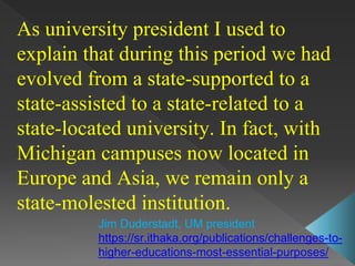 As university president I used to
explain that during this period we had
evolved from a state-supported to a
state-assisted to a state-related to a
state-located university. In fact, with
Michigan campuses now located in
Europe and Asia, we remain only a
state-molested institution.
Jim Duderstadt, UM president
https://sr.ithaka.org/publications/challenges-to-
higher-educations-most-essential-purposes/
 