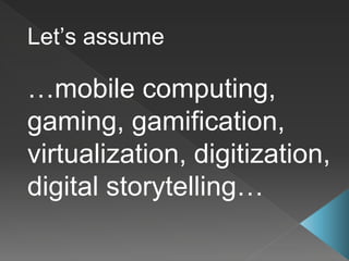 Let’s assume
…mobile computing,
gaming, gamification,
virtualization, digitization,
digital storytelling…
 
