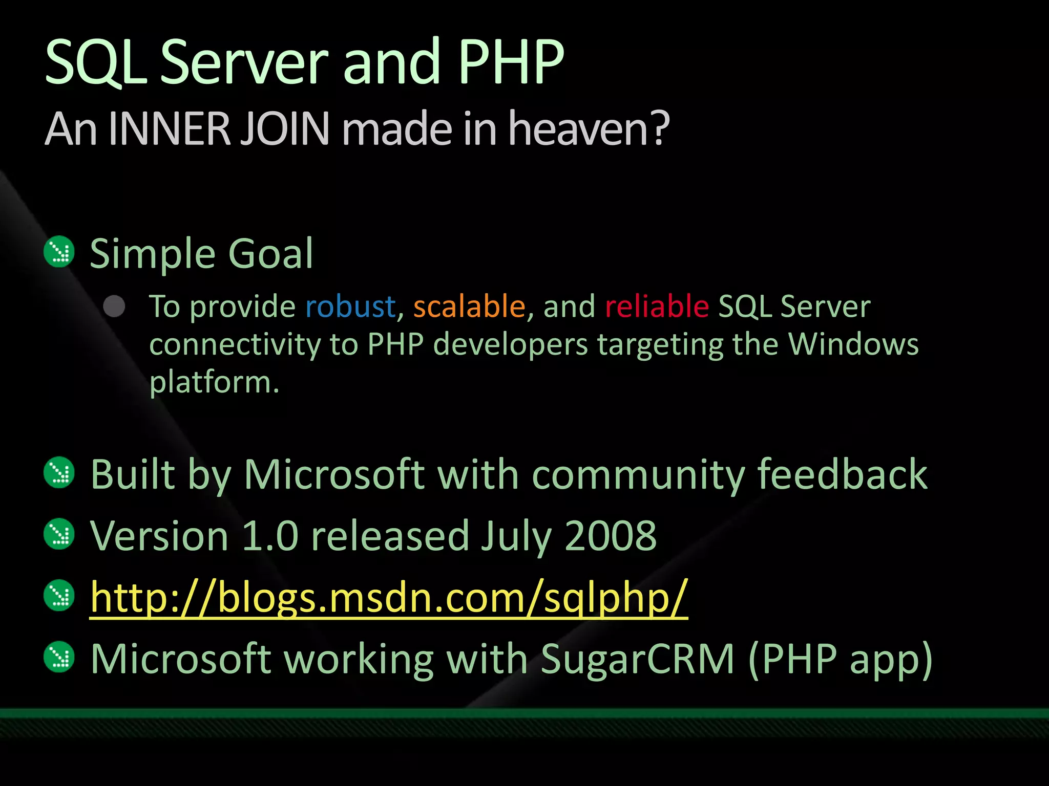 SQL Server and PHPAn INNER JOIN made in heaven?Simple GoalTo provide robust, scalable, and reliable SQL Server connectivity to PHP developers targeting the Windows platform.Built by Microsoft with community feedbackVersion 1.0 released July 2008http://blogs.msdn.com/sqlphp/Microsoft working with SugarCRM (PHP app)