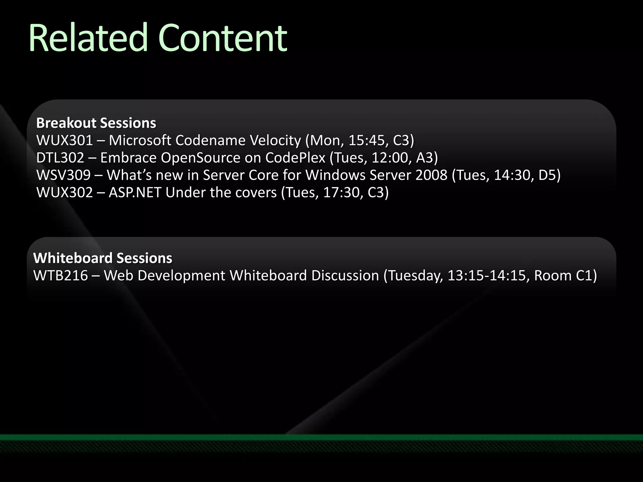 Related ContentRequired SlideSpeakers, please list the Breakout Sessions, TLC Interactive Theaters and Labs that are related to your session.  Any queries, please check with your  Track Owner.Breakout Sessions WUX301 – Microsoft Codename Velocity (Mon, 15:45, C3)DTL302 – Embrace OpenSource on CodePlex(Tues, 12:00, A3)WSV309 – What’s new in Server Core for Windows Server 2008 (Tues, 14:30, D5)WUX302 – ASP.NET Under the covers (Tues, 17:30, C3)Whiteboard SessionsWTB216 – Web Development Whiteboard Discussion (Tuesday, 13:15-14:15, Room C1)