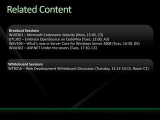 Related ContentRequired SlideSpeakers, please list the Breakout Sessions, TLC Interactive Theaters and Labs that are related to your session.  Any queries, please check with your  Track Owner.Breakout Sessions WUX301 – Microsoft Codename Velocity (Mon, 15:45, C3)DTL302 – Embrace OpenSource on CodePlex(Tues, 12:00, A3)WSV309 – What’s new in Server Core for Windows Server 2008 (Tues, 14:30, D5)WUX302 – ASP.NET Under the covers (Tues, 17:30, C3)Whiteboard SessionsWTB216 – Web Development Whiteboard Discussion (Tuesday, 13:15-14:15, Room C1)