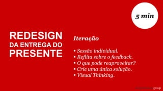 Iteração
• Sessão individual.
• Reflita sobre o feedback.
• O que pode reaproveitar?
• Crie uma única solução.
• Visual Thinking.
5 min
REDESIGN
DA ENTREGA DO
PRESENTE
 