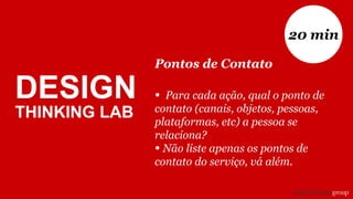 Pontos de Contato
• Para cada ação, qual o ponto de
contato (canais, objetos, pessoas,
plataformas, etc) a pessoa se
relaciona?
• Não liste apenas os pontos de
contato do serviço, vá além.
20 min
DESIGN
THINKING LAB
 