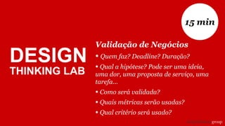 Validação de Negócios
• Quem faz? Deadline? Duração?
• Qual a hipótese? Pode ser uma ideia,
uma dor, uma proposta de serviço, uma
tarefa...
• Como será validada?
• Quais métricas serão usadas?
• Qual critério será usado?
15 min
DESIGN
THINKING LAB
 