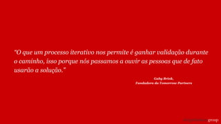 “O que um processo iterativo nos permite é ganhar validação durante
o caminho, isso porque nós passamos a ouvir as pessoas que de fato
usarão a solução.”
Gaby Brink,
Fundadora da Tomorrow Partners
 