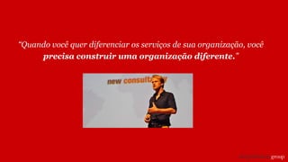 “Quando você quer diferenciar os serviços de sua organização, você
precisa construir uma organização diferente.”
 