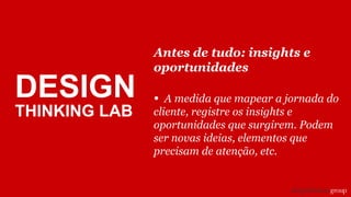 Antes de tudo: insights e
oportunidades
• A medida que mapear a jornada do
cliente, registre os insights e
oportunidades que surgirem. Podem
ser novas ideias, elementos que
precisam de atenção, etc.
DESIGN
THINKING LAB
 