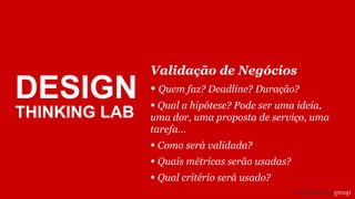 Validação de Negócios
• Quem faz? Deadline? Duração?
• Qual a hipótese? Pode ser uma ideia,
uma dor, uma proposta de serviço, uma
tarefa...
• Como será validada?
• Quais métricas serão usadas?
• Qual critério será usado?
DESIGN
THINKING LAB
 