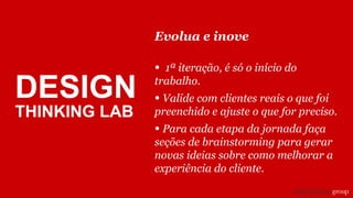 Evolua e inove
• 1ª iteração, é só o início do
trabalho.
• Valide com clientes reais o que foi
preenchido e ajuste o que for preciso.
• Para cada etapa da jornada faça
seções de brainstorming para gerar
novas ideias sobre como melhorar a
experiência do cliente.
DESIGN
THINKING LAB
 