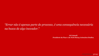 “Errar não é apenas parte do processo, é uma consequência necessária
na busca de algo inovador.”
Ed Catmull,
Presidente da Pixar e da Walt Disney Animation Studios.
 