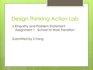 Design Thinking Action Lab
 Empathy and Problem Statement
Assignment 1 - School to Work Transition
Submitted by S.Yang
 