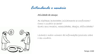 Entendendo o usuário 
Atividade de campo: 
As hipóteses levantadas inicialmente se confirmam? 
Como o usuário se sente? 
Quais seus anseios, necessidades, desejos, dificuldades? 
Levante o maior número de informações possíveis sobre o seu usuário. 
Tempo: 1h30  