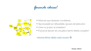 Gerando ideias! 
•Palavras que lembram o problema; 
•Aproximação por afinidades (grupos de palavras); 
•Como os grupos se conectam? 
•É possível pensar em soluções a partir destes insights? 
Valorize até as ideias mais loucas!  
Tempo: 30min  