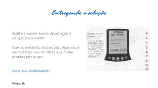 Entregando a solução 
Qual é a melhor forma de entregara solução encontrada? 
Com os materiais disponíveis, desenvolva seu protótipo com as ideias que foram geradas pelo grupo. 
Solte sua criatividade!! 
Tempo: 1h  