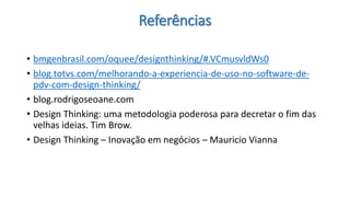 Referências 
•bmgenbrasil.com/oquee/designthinking/#.VCmusvldWs0 
•blog.totvs.com/melhorando-a-experiencia-de-uso-no-software-de- pdv-com-design-thinking/ 
•blog.rodrigoseoane.com 
•Design Thinking: uma metodologia poderosa para decretar o fim das velhas ideias. Tim Brow. 
•Design Thinking–Inovação em negócios –Mauricio Vianna  