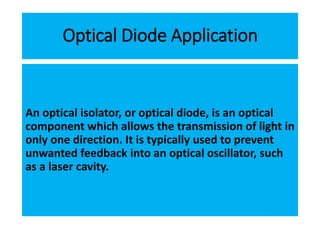 Optical Diode Application
An optical isolator, or optical diode, is an optical
component which allows the transmission of light in
only one direction. It is typically used to prevent
unwanted feedback into an optical oscillator, such
as a laser cavity.
 