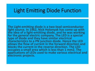 Light Emitting Diode Function
The Light-emitting diode is a two-lead semiconductor
light source. In 1962, Nick Holonyak has come up with
the idea of a light-emitting diode, and he was working
for the general electric company. The LED is a special
type of diode and they have similar electrical
characteristics to a PN junction diode. Hence the LED
allows the flow of current in the forward direction and
blocks the current in the reverse direction. The LED
occupies a small area which is less than 1 mm2. The
applications of LEDs used to make various electrical and
electronic projects.
 