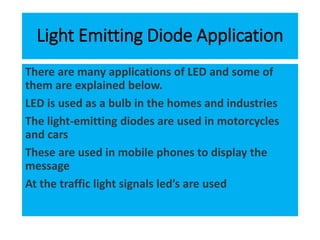 Light Emitting Diode Application
There are many applications of LED and some of
them are explained below.
LED is used as a bulb in the homes and industries
The light-emitting diodes are used in motorcycles
and cars
These are used in mobile phones to display the
message
At the traffic light signals led’s are used
 
