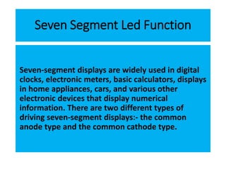 Seven Segment Led Function
Seven-segment displays are widely used in digital
clocks, electronic meters, basic calculators, displays
in home appliances, cars, and various other
electronic devices that display numerical
information. There are two different types of
driving seven-segment displays:- the common
anode type and the common cathode type.
 