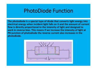 PhotoDiode Function
The photodiode is a special type of diode that converts light energy into
electrical energy when incident light falls on it and the amount of current
flow is directly proportional to the intensity of light and designed to
work in reverse bias. This means if we increase the intensity of light at
PN junction of photodiode the reverse current also increases in the
photodiode.
 