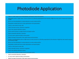 Photodiode Application
There is a wide range of use of photodiodes and found in most of the devices:
• Photodiode used as a light sensor. As the current in it is directly proportional to the intensity of light thus also used to measure the intensity
of light.
• We can use the photodiode in smoke detectors to sense smoke and fire.
• Photodiode coupled with led to make optoisolators and optocouplers
• Used in a solar panel as solar cells
• Used in barcode scanner, character recognition
• Used in the obstacle detection system,
• Can be used in printers as page presence and page counter
• Used in proximity detection, oximeters
• It is also used in optical encoders and decoders
• Optical message transmission, Fibre optics-based communication
• Position sensorhotodiode used as a light sensor. As the current in it is directly proportional to the intensity of light thus also used to measure
the intensity of light.
• We can use the photodiode in smoke detectors to sense smoke and fire.
• Photodiode coupled with led to make optoisolators and optocouplers
• Used in a solar panel as solar cells
• Used in barcode scanner, character recognition
• Used in the obstacle detection system,
• Can be used in printers as page presence and page counter
• Used in proximity detection, oximeters
• It is also used in optical encoders and decoders
• Optical message transmission, Fibre optics-based communication
 