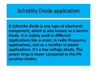 Schottky Diode application
A Schottky diode is one type of electronic
component, which is also known as a barrier
diode. It is widely used in different
applications like a mixer, in radio frequency
applications, and as a rectifier in power
applications. It's a low voltage diode. The
power drop is lower compared to the PN
junction diodes.
 