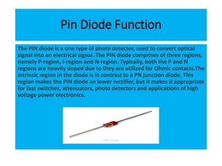 Pin Diode Function
The PIN diode is a one type of photo detector, used to convert optical
signal into an electrical signal. The PIN diode comprises of three regions,
namely P-region, I-region and N-region. Typically, both the P and N
regions are heavily doped due to they are utilized for Ohmic contacts.The
intrinsic region in the diode is in contrast to a PN junction diode. This
region makes the PIN diode an lower rectifier, but it makes it appropriate
for fast switches, attenuators, photo detectors and applications of high
voltage power electronics.
 