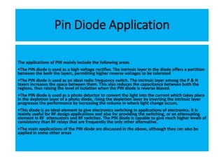 Pin Diode Application
The applications of PIN mainly include the following areas
•The PIN diode is used as a high voltage rectifier. The intrinsic layer in the diode offers a partition
between the both the layers, permitting higher reverse voltages to be tolerated
•The PIN diode is used as an ideal radio frequency switch. The intrinsic layer among the P & N
layers increases the space between them. This also reduces the capacitance between both the
regions, thus raising the level of isolation when the PIN diode is reverse biased.
•The PIN diode is used as a photo detector to convert the light into the current which takes place
in the depletion layer of a photo diode, rising the depletion layer by inserting the intrinsic layer
progresses the performance by increasing the volume in where light change occurs.
•This diode is an ideal element to give electronics switching in applications of electronics. It is
mainly useful for RF design applications and also for providing the switching, or an attenuating
element in RF attenuators and RF switches. The PIN diode is capable to give much higher levels of
consistency than RF relays that are frequently the only other alternative.
•The main applications of the PIN diode are discussed in the above, although they can also be
applied in some other areas
 