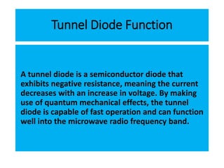 Tunnel Diode Function
A tunnel diode is a semiconductor diode that
exhibits negative resistance, meaning the current
decreases with an increase in voltage. By making
use of quantum mechanical effects, the tunnel
diode is capable of fast operation and can function
well into the microwave radio frequency band.
 