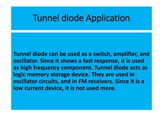 Tunnel diode Application
Tunnel diode can be used as a switch, amplifier, and
oscillator. Since it shows a fast response, it is used
as high frequency component. Tunnel diode acts as
logic memory storage device. They are used in
oscillator circuits, and in FM receivers. Since it is a
low current device, it is not used more.
 