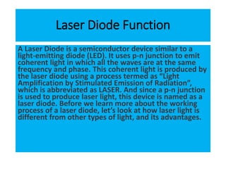 Laser Diode Function
A Laser Diode is a semiconductor device similar to a
light-emitting diode (LED). It uses p-n junction to emit
coherent light in which all the waves are at the same
frequency and phase. This coherent light is produced by
the laser diode using a process termed as “Light
Amplification by Stimulated Emission of Radiation”,
which is abbreviated as LASER. And since a p-n junction
is used to produce laser light, this device is named as a
laser diode. Before we learn more about the working
process of a laser diode, let’s look at how laser light is
different from other types of light, and its advantages.
 