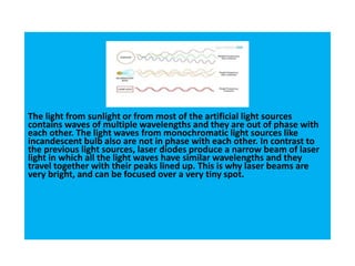 The light from sunlight or from most of the artificial light sources
contains waves of multiple wavelengths and they are out of phase with
each other. The light waves from monochromatic light sources like
incandescent bulb also are not in phase with each other. In contrast to
the previous light sources, laser diodes produce a narrow beam of laser
light in which all the light waves have similar wavelengths and they
travel together with their peaks lined up. This is why laser beams are
very bright, and can be focused over a very tiny spot.
 