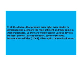 Of all the devices that produce laser light, laser diodes or
semiconductor lasers are the most efficient and they come in
smaller packages. So they are widely used in various devices
like laser printers, barcode readers, security systems,
Autonomous vehicles (LIDAR), Fiber optic communications etc.
 