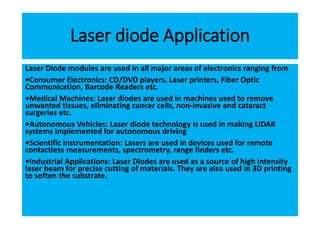 Laser diode Application
Laser Diode modules are used in all major areas of electronics ranging from
•Consumer Electronics: CD/DVD players, Laser printers, Fiber Optic
Communication, Barcode Readers etc.
•Medical Machines: Laser diodes are used in machines used to remove
unwanted tissues, eliminating cancer cells, non-invasive and cataract
surgeries etc.
•Autonomous Vehicles: Laser diode technology is used in making LIDAR
systems implemented for autonomous driving
•Scientific Instrumentation: Lasers are used in devices used for remote
contactless measurements, spectrometry, range finders etc.
•Industrial Applications: Laser Diodes are used as a source of high intensity
laser beam for precise cutting of materials. They are also used in 3D printing
to soften the substrate.
 