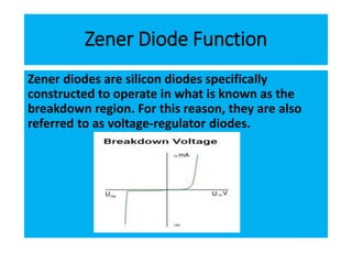 Zener Diode Function
Zener diodes are silicon diodes specifically
constructed to operate in what is known as the
breakdown region. For this reason, they are also
referred to as voltage-regulator diodes.
 