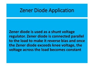 Zener Diode Application
Zener diode is used as a shunt voltage
regulator. Zener diode is connected parallel
to the load to make it reverse bias and once
the Zener diode exceeds knee voltage, the
voltage across the load becomes constant
 