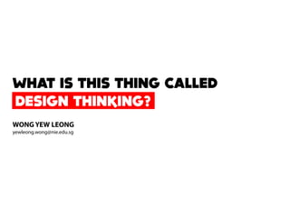 DESIGN THINKING?
WHAT IS THIS THING CALLED
WONG YEW LEONG
yewleong.wong@nie.edu.sg
 