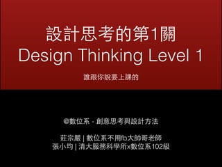 設計思考的第1關 
Design Thinking Level 1 
誰跟你說要上課的 
@數位系 - 創意思考與設計⽅方法 
莊宗嚴 | 數位系不⽤用fb⼤大帥哥⽼老師 
張⼩小均 | 清⼤大服務科學所x數位系102級 
 