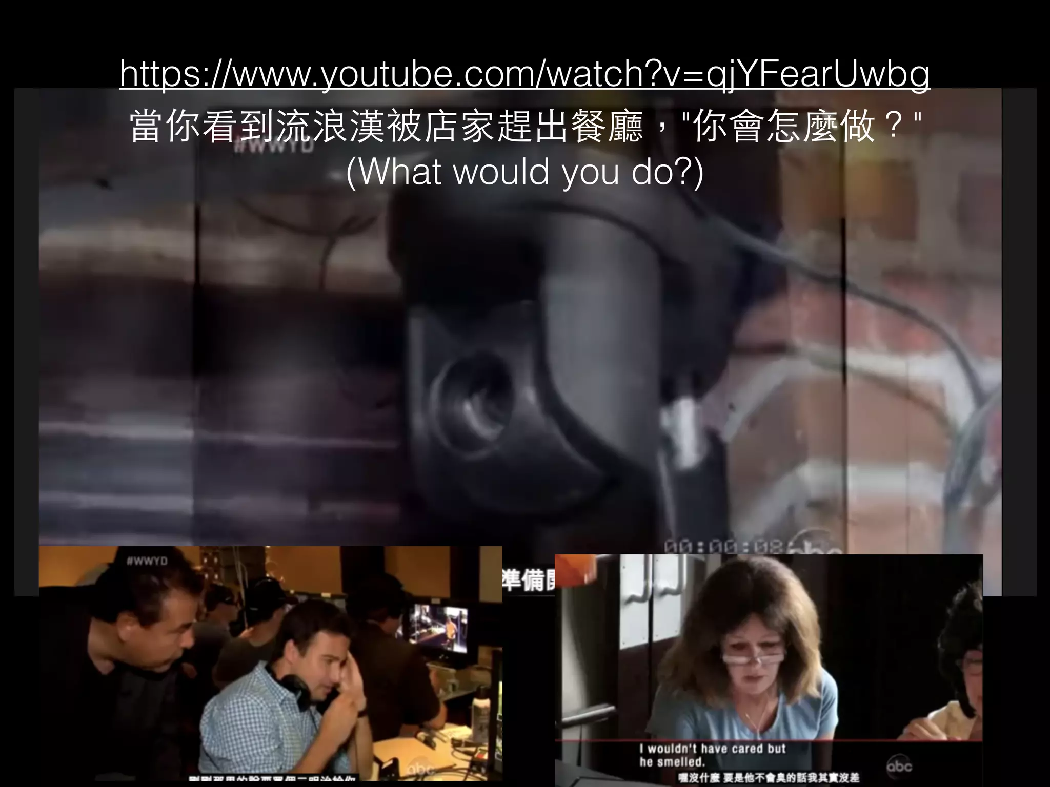 https://www.youtube.com/watch?v=qjYFearUwbg 
當你看到流浪漢被店家趕出餐廳，"你會怎麼做？" 
(What would you do?) 
 