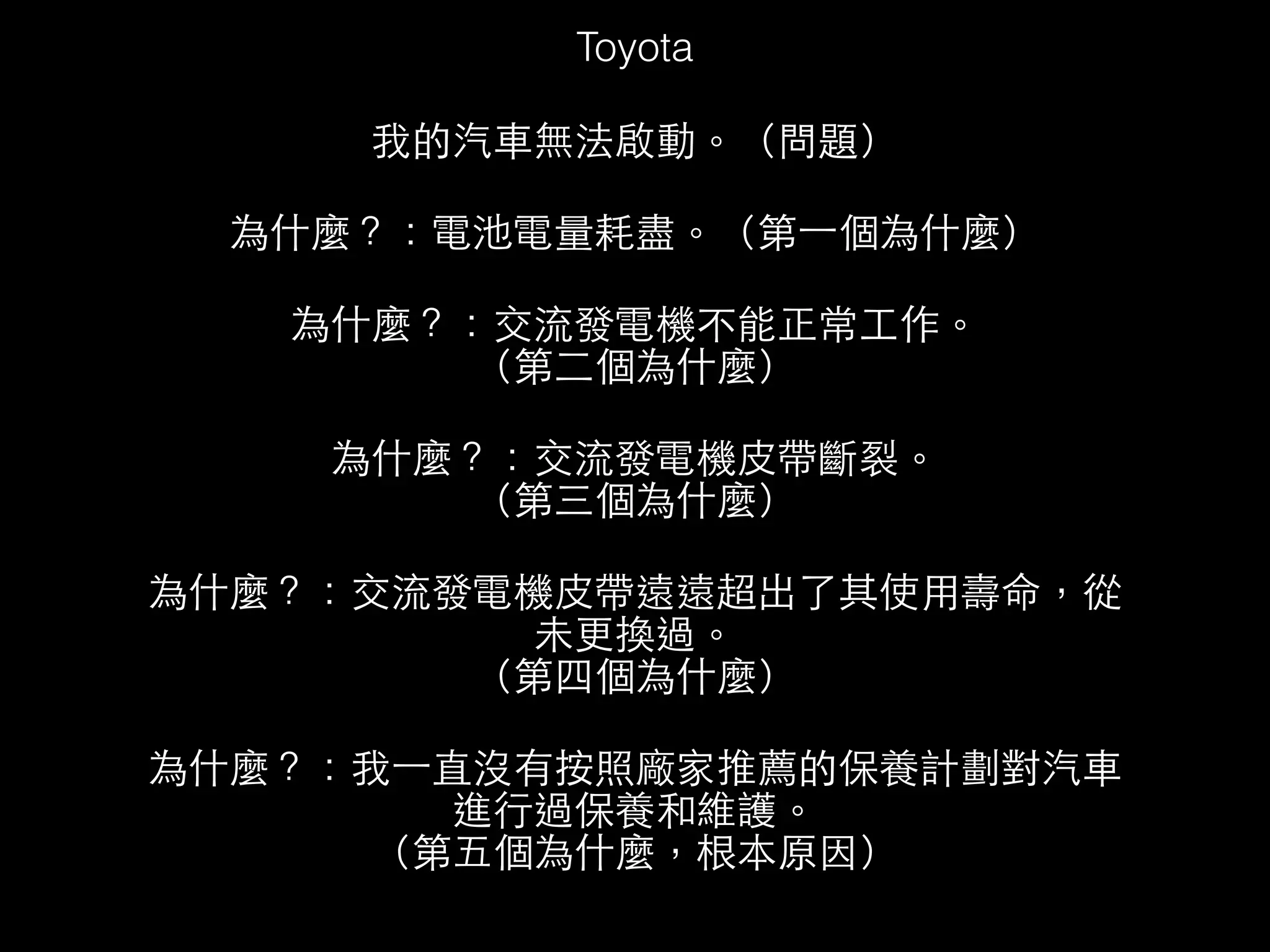 Toyota 
我的汽⾞車無法啟動。（問題） 
為什麼？：電池電量耗盡。（第⼀一個為什麼） 
為什麼？：交流發電機不能正常⼯工作。 
（第⼆二個為什麼） 
為什麼？：交流發電機⽪皮帶斷裂。 
（第三個為什麼） 
為什麼？：交流發電機⽪皮帶遠遠超出了其使⽤用壽命，從 
未更換過。 
（第四個為什麼） 
為什麼？：我⼀一直沒有按照廠家推薦的保養計劃對汽⾞車 
進⾏行過保養和維護。 
（第五個為什麼，根本原因） 
 