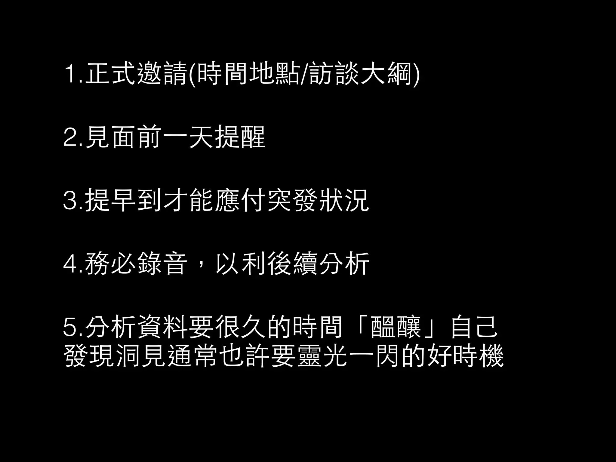 1.正式邀請(時間地點/訪談⼤大綱) 
2.⾒見⾯面前⼀一天提醒 
3.提早到才能應付突發狀況 
4.務必錄⾳音，以利後續分析 
5.分析資料要很久的時間「醞釀」⾃自⼰己 
發現洞⾒見通常也許要靈光⼀一閃的好時機 
 